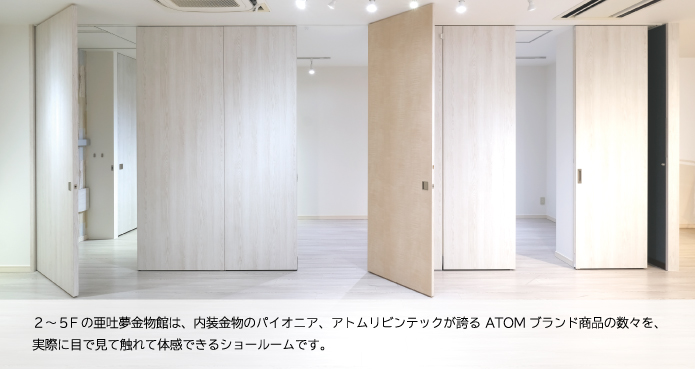 ２〜5Ｆの亜吐夢金物館は、内装金物のパイオニア、アトムリビンテックが誇るＡＴＯＭブランド商品の数々を、実際に目で見て触れて体感できるショールームです。