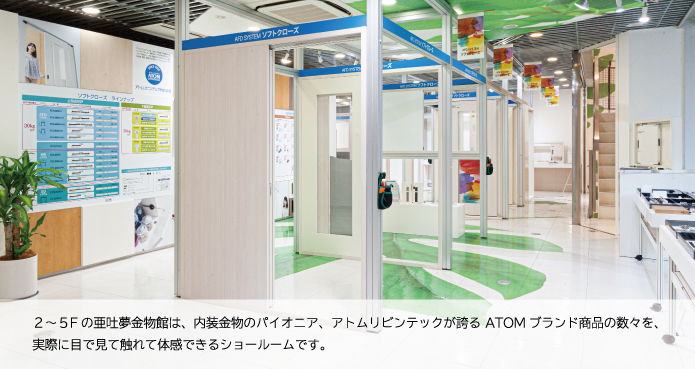 ２〜5Ｆの亜吐夢金物館は、内装金物のパイオニア、アトムリビンテックが誇るＡＴＯＭブランド商品の数々を、実際に目で見て触れて体感できるショールームです。